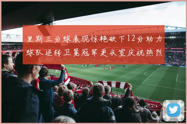 里斯三分球表现惊艳砍下12分助力球队逆转卫冕冠军更衣室庆祝热烈