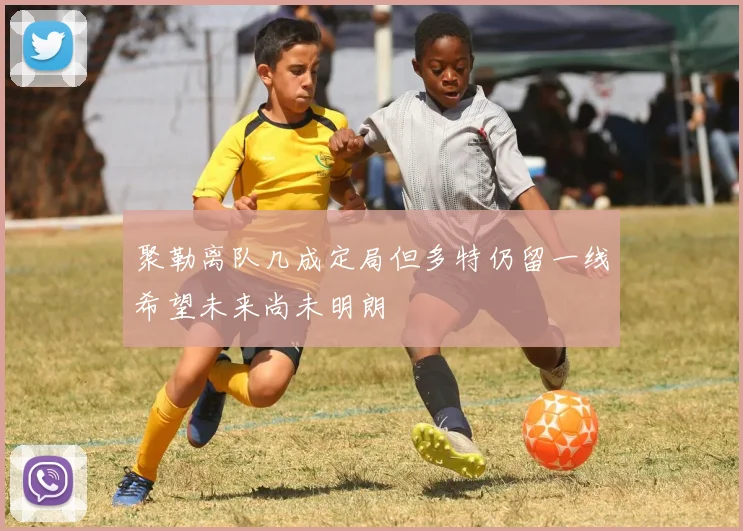 聚勒离队几成定局但多特仍留一线希望未来尚未明朗