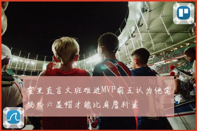 霍里直言文班难进MVP前五认为他需场均六盖帽才能比肩詹科鲨
