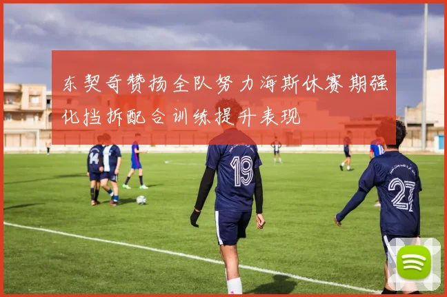 东契奇赞扬全队努力海斯休赛期强化挡拆配合训练提升表现
