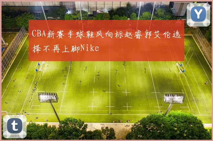 CBA新赛季球鞋风向标赵睿郭艾伦选择不再上脚Nike
