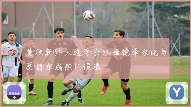 曼联新帅人选浮出水面德泽尔比与图赫尔成热门候选