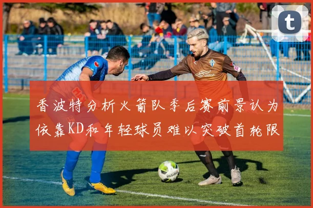 香波特分析火箭队季后赛前景认为依靠KD和年轻球员难以突破首轮限制