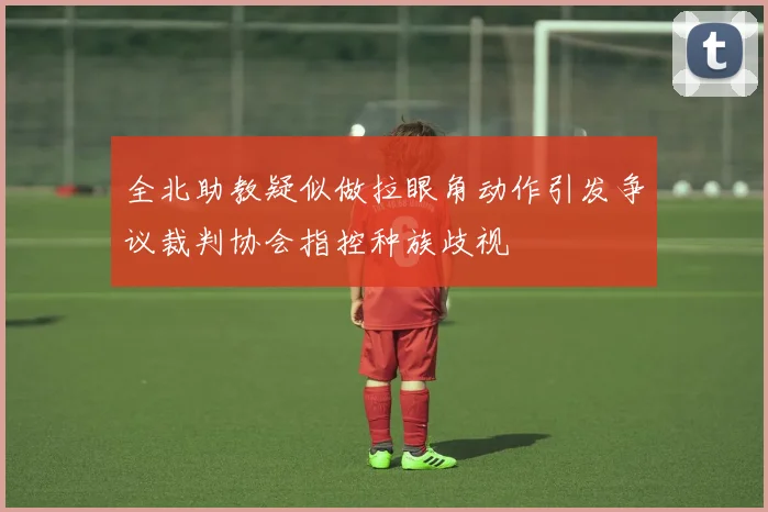 全北助教疑似做拉眼角动作引发争议裁判协会指控种族歧视