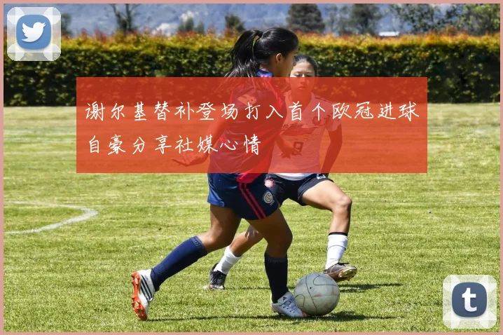 谢尔基替补登场打入首个欧冠进球自豪分享社媒心情