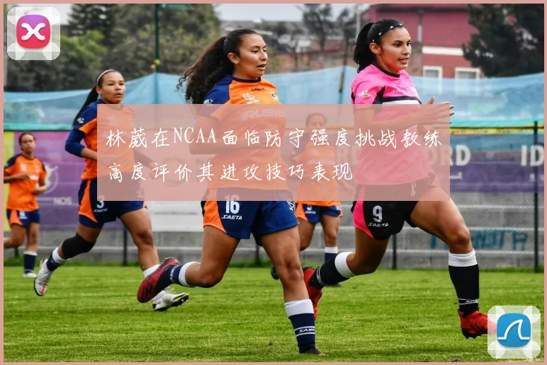 林葳在NCAA面临防守强度挑战教练高度评价其进攻技巧表现