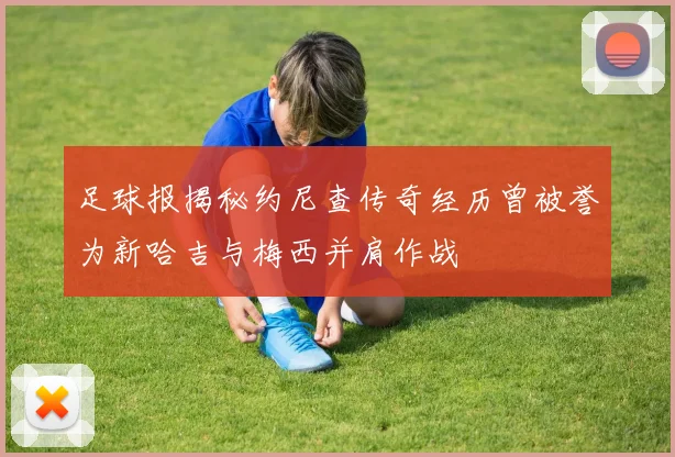 足球报揭秘约尼查传奇经历曾被誉为新哈吉与梅西并肩作战