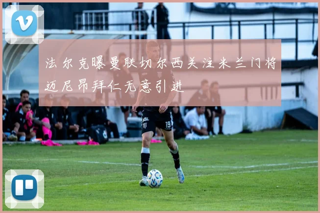 法尔克曝曼联切尔西关注米兰门将迈尼昂拜仁无意引进