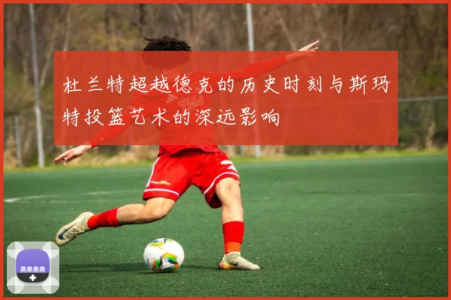 杜兰特超越德克的历史时刻与斯玛特投篮艺术的深远影响