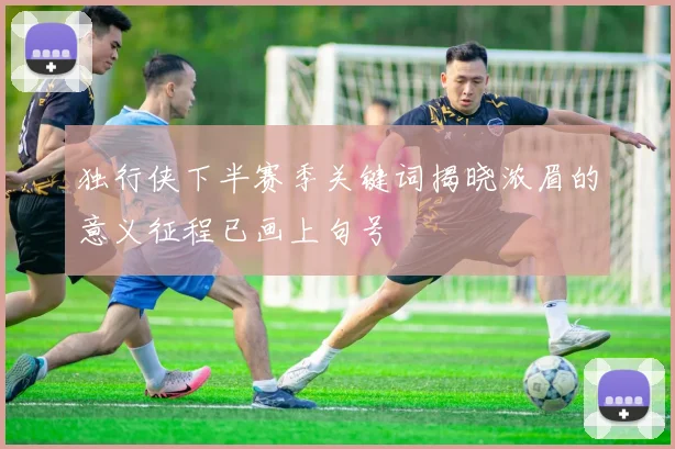 独行侠下半赛季关键词揭晓浓眉的意义征程已画上句号