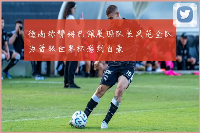 德尚称赞姆巴佩展现队长风范全队为晋级世界杯感到自豪