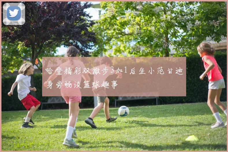 哈登精彩双撤步3加1后坐小范甘迪身旁畅谈篮球趣事