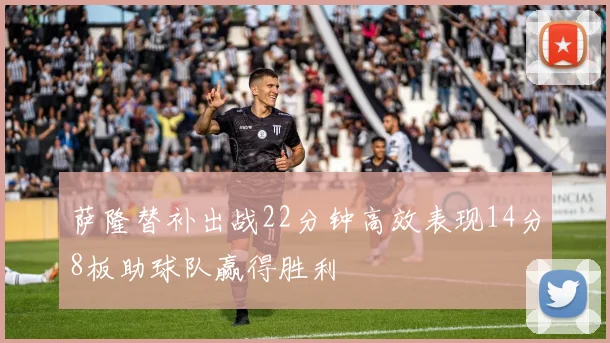 萨隆替补出战22分钟高效表现14分8板助球队赢得胜利