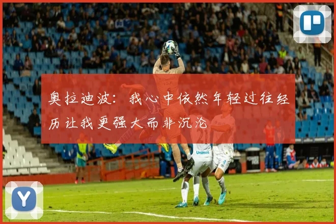 奥拉迪波：我心中依然年轻过往经历让我更强大而非沉沦
