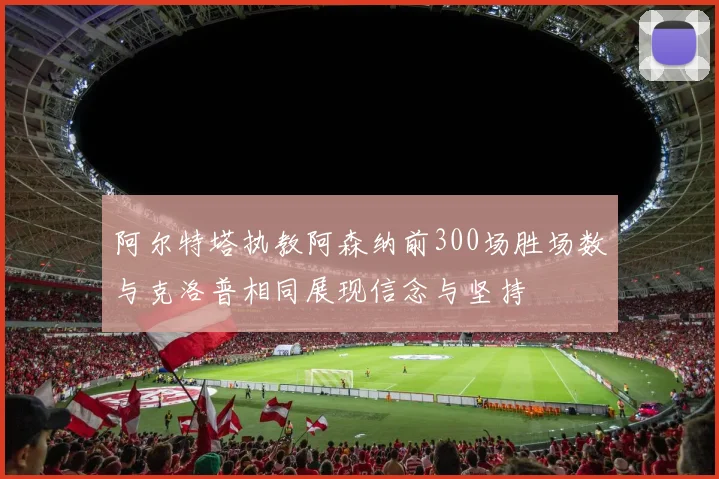 阿尔特塔执教阿森纳前300场胜场数与克洛普相同展现信念与坚持