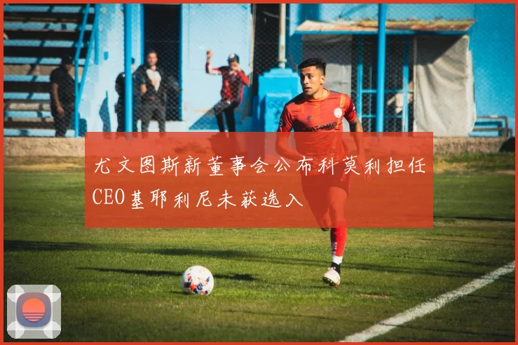 尤文图斯新董事会公布科莫利担任CEO基耶利尼未获选入