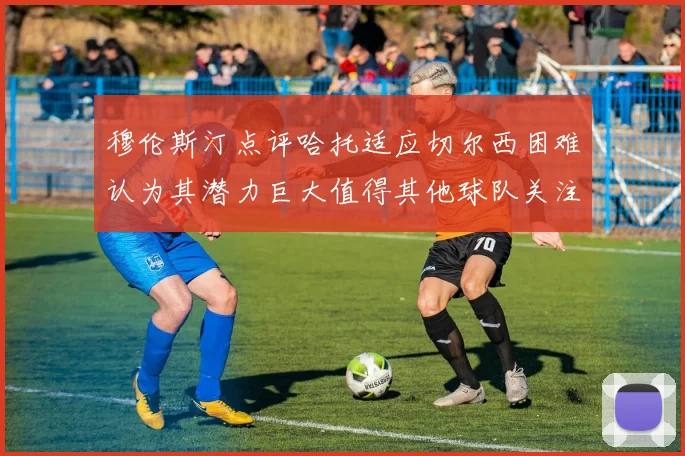 穆伦斯汀点评哈托适应切尔西困难认为其潜力巨大值得其他球队关注