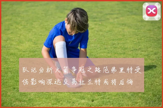 队记分析火箭争冠之路范弗里特受伤影响深远交易杜兰特或将后悔