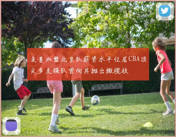 麦基加盟北京队薪资水平位居CBA顶尖多支强队曾向其抛出橄榄枝