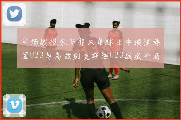 半场战报朱马耶夫角球击中横梁韩国U23与乌兹别克斯坦U23战成平局