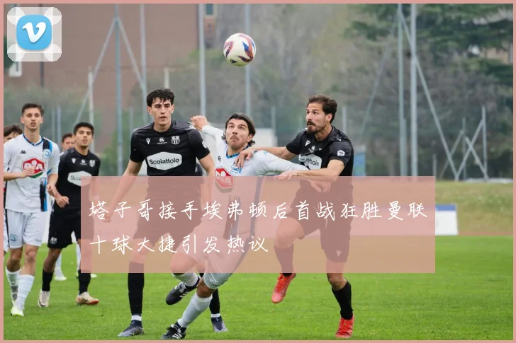 塔子哥接手埃弗顿后首战狂胜曼联十球大捷引发热议