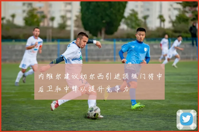 内维尔建议切尔西引进顶级门将中后卫和中锋以提升竞争力