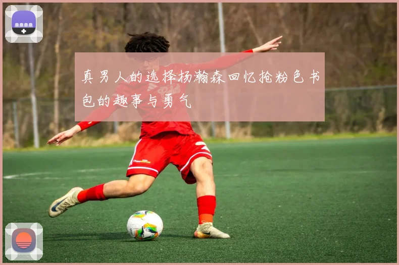 真男人的选择杨瀚森回忆抢粉色书包的趣事与勇气