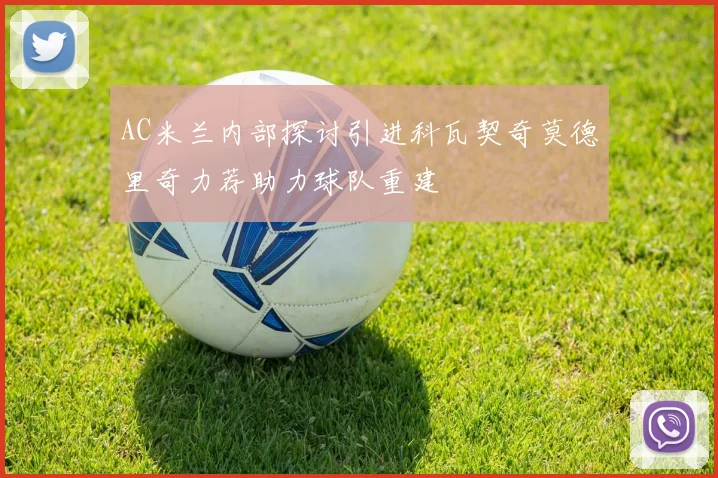 AC米兰内部探讨引进科瓦契奇莫德里奇力荐助力球队重建