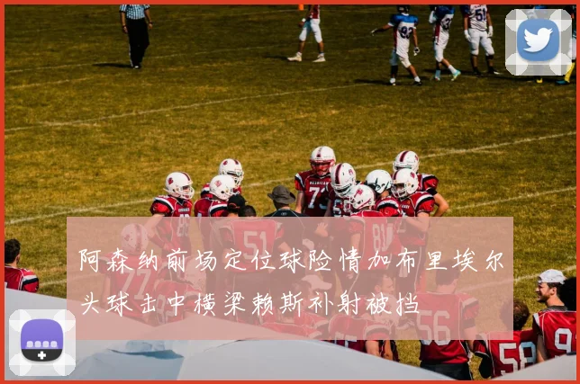 阿森纳前场定位球险情加布里埃尔头球击中横梁赖斯补射被挡