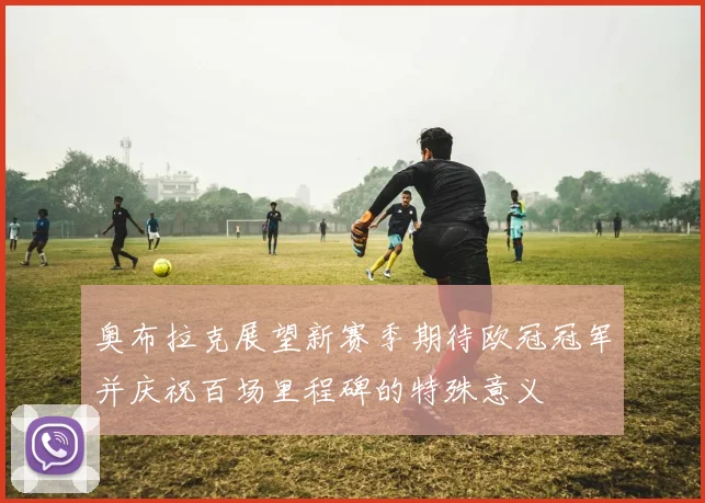奥布拉克展望新赛季期待欧冠冠军并庆祝百场里程碑的特殊意义