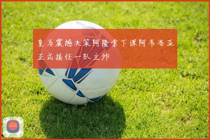 皇马震撼决策阿隆索下课阿韦洛亚正式接任一队主帅