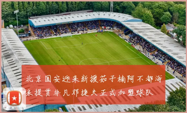 北京国安迎来新援茹子楠阿不都海米提贾非凡邓捷夫正式加盟球队