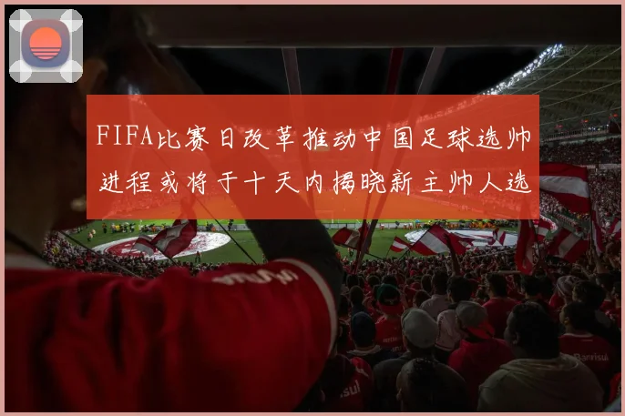FIFA比赛日改革推动中国足球选帅进程或将于十天内揭晓新主帅人选