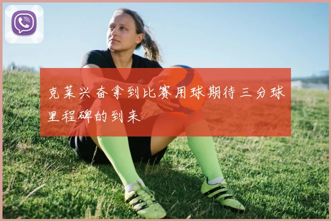 克莱兴奋拿到比赛用球期待三分球里程碑的到来
