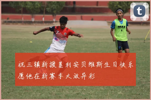 祝三镇新援基利安贝维斯生日快乐愿他在新赛季大放异彩