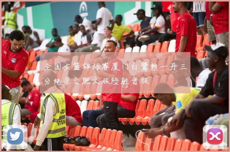 全国女篮锦标赛厦门白鹭赖一丹三分绝杀合肥文旅险胜晋级