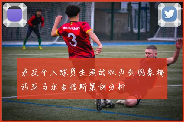 亲友介入球员生涯的双刃剑现象梅西亚马尔吉格斯案例分析