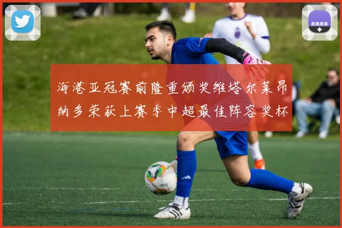 海港亚冠赛前隆重颁奖维塔尔莱昂纳多荣获上赛季中超最佳阵容奖杯