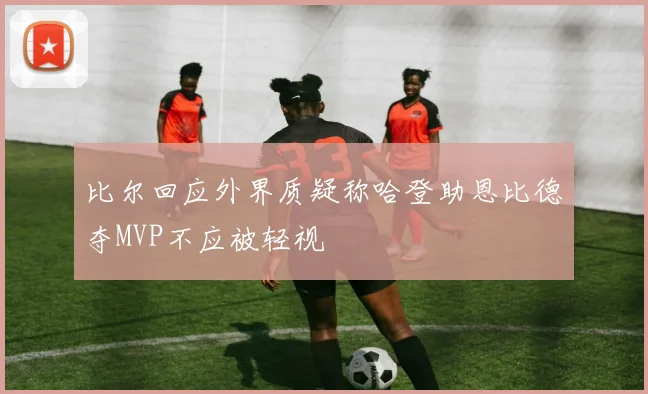 比尔回应外界质疑称哈登助恩比德夺MVP不应被轻视