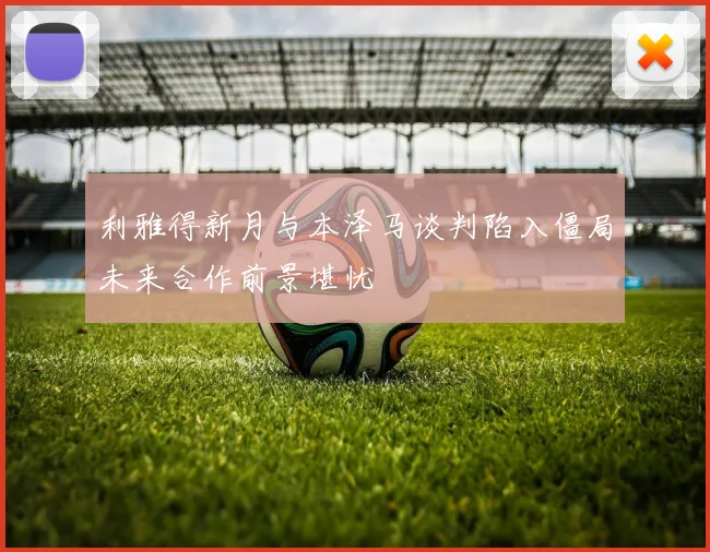 利雅得新月与本泽马谈判陷入僵局未来合作前景堪忧