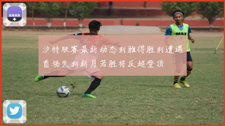沙特联赛最新动态利雅得胜利遭遇首场失利新月若胜将反超登顶